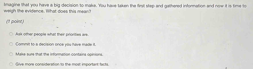 Imagine that you have a big decision to make. You have taken the first step and gathered information and now it is time to
weigh the evidence. What does this mean?
(1 point)
Ask other people what their priorities are.
Commit to a decision once you have made it.
Make sure that the information contains opinions.
Give more consideration to the most important facts.