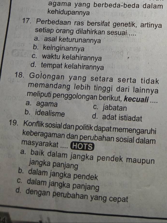 agama yang berbeda-beda dalam
kehidupannya
17. Perbedaan ras bersifat genetik, artinya
setiap orang dilahirkan sesuai ....
a. asal keturunannya
b. keinginannya
c. waktu kelahirannya
d. tempat kelahirannya
18. Golongan yang setara serta tidak
memandang lebih tinggi dari lainnya
meliputi penggolongan berikut, kecuali ....
a. agama c. jabatan
b. idealisme d. adat istiadat
19. Konflik sosial dan politik dapat memengaruhi
keberagaman dan perubahan sosial dalam
masyarakat .... HOTS
a. baik dalam jangka pendek maupun
jangka panjang
b. dalam jangka pendek
c. dalam jangka panjang
d. dengan perubahan yang cepat
4