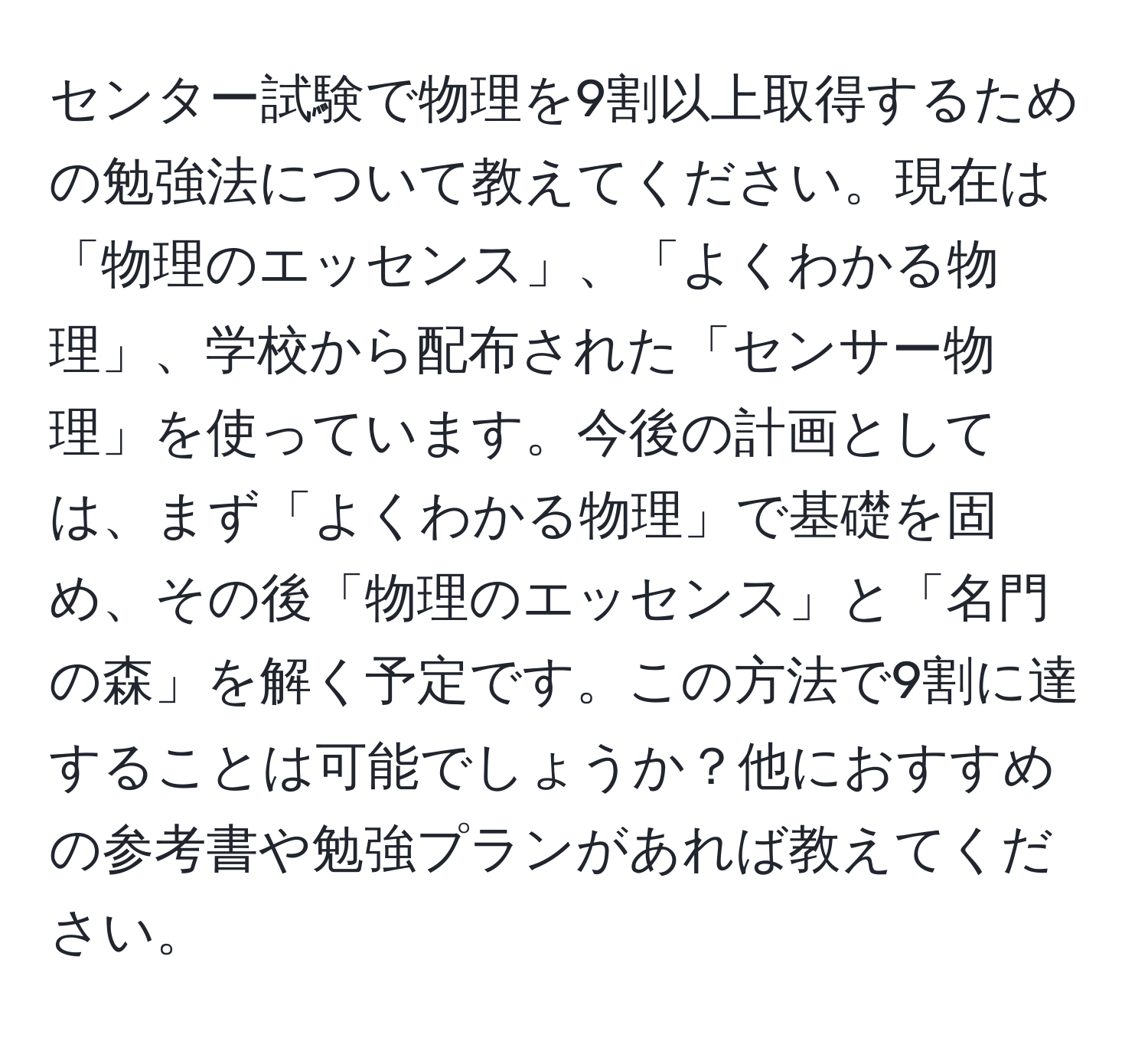 センター試験で物理を9割以上取得するための勉強法について教えてください。現在は「物理のエッセンス」、「よくわかる物理」、学校から配布された「センサー物理」を使っています。今後の計画としては、まず「よくわかる物理」で基礎を固め、その後「物理のエッセンス」と「名門の森」を解く予定です。この方法で9割に達することは可能でしょうか？他におすすめの参考書や勉強プランがあれば教えてください。