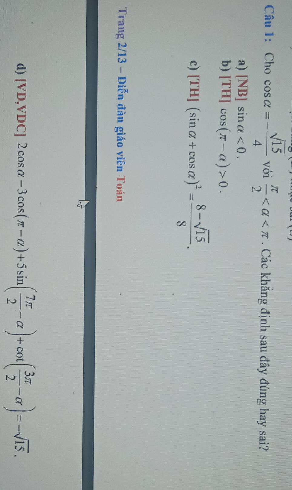 Cho cos alpha =- sqrt(15)/4  với  π /2  . Các khăng định sau đây đúng hay sai?
a) [NB]sin alpha <0</tex>.
b) [TH]cos (π -alpha )>0.
c) [TH](sin alpha +cos alpha )^2= (8-sqrt(15))/8 . 
Trang 2/13 - Diễn đàn giáo viên Toán
d) [VD,VDC]2cos alpha -3cos (π -alpha )+5sin ( 7π /2 -alpha )+cot ( 3π /2 -alpha )=-sqrt(15).