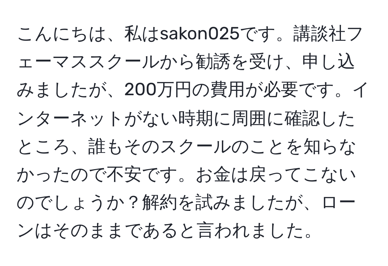 こんにちは、私はsakon025です。講談社フェーマススクールから勧誘を受け、申し込みましたが、200万円の費用が必要です。インターネットがない時期に周囲に確認したところ、誰もそのスクールのことを知らなかったので不安です。お金は戻ってこないのでしょうか？解約を試みましたが、ローンはそのままであると言われました。