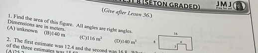 JMJ
§1 § (Šeton graded) Pray for a
(Give after Lesson 36.)
1. Find the area of this figure. All angles are right angles.
Dimensions are in meters.
(A) unknown (B) 140 m (C 116m^2 (D) 140m^2
2. The first estimate was 12.4 and the second was 168
of the three estimates was 15