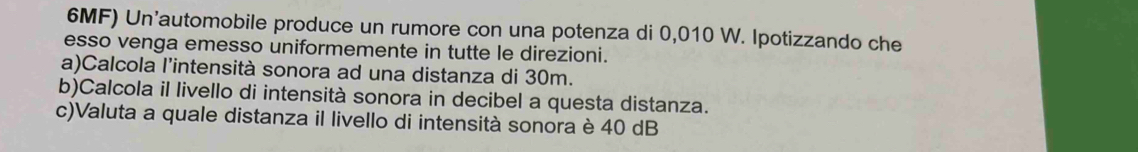 6MF) Un'automobile produce un rumore con una potenza di 0,010 W. Ipotizzando che 
esso venga emesso uniformemente in tutte le direzioni. 
a)Calcola l’intensità sonora ad una distanza di 30m. 
b)Calcola il livello di intensità sonora in decibel a questa distanza. 
c)Valuta a quale distanza il livello di intensità sonora è 40 dB