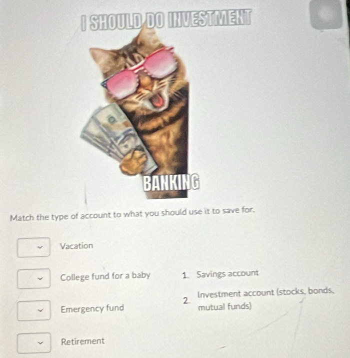 TMENT
Match the type oit to save for.
Vacation
College fund for a baby 1. Savings account
2 Investment account (stocks, bonds,
Emergency fund mutual funds)
Retirement