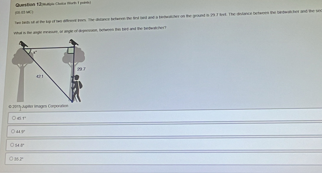 Question 12(Multiple Choice Worth 1 points)
(05.03 MC)
Two birds sil at the top of two different trees. The distance between the first bird and a birdwatcher on the ground is 29.7 feet. The distance between the birdwatcher and the sec
What is the angle measure, or angle of depression, between this bird and the birdwatcher?
2011 Jupiter Images Corporation
45.1°
44.9°
54.8°
35.2°