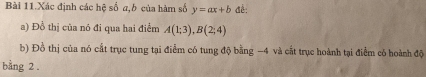 Bài 11.Xác định các hệ số a,b của hàm số y=ax+b đề: 
a) Đồ thị của nó đi qua hai điểm A(1;3), B(2;4)
b) Đồ thị của nó cất trục tung tại điểm có tung độ bằng −4 và cất trục hoành tại điểm có hoành độ 
bằng 2.