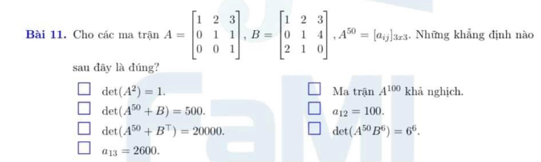 Cho các ma trận A=beginbmatrix 1&2&3 0&1&1 0&0&1endbmatrix , B=beginbmatrix 1&2&3 0&1&4 2&1&0endbmatrix , A^(50)=[a_ij]_3x3. Những khẳng định nào
sau đây là đúng?
det(A^2)=1. Ma trận A^(100) khả nghịch.
det(A^(50)+B)=500.
a_12=100.
det(A^(50)+B^T)=20000.
det(A^(50)B^6)=6^6.
a_13=2600.