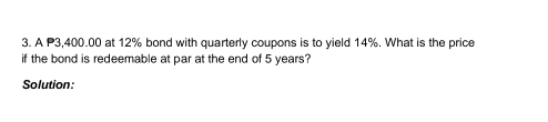 A P3,400.00 at 12% bond with quarterly coupons is to yield 14%. What is the price 
if the bond is redeemable at par at the end of 5 years? 
Solution: