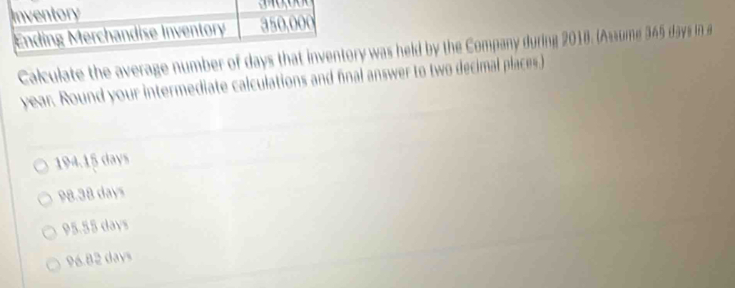 Inventory
Ending Merchandise Inventory 350,000
Calculate the average number of days that inventory was held by the Company during 2018. (Assume 345 days in a
year. Round your intermediate calculations and final answer to two decimal places.)
194.15 days
98.38 days
95.55 days
96.82 days