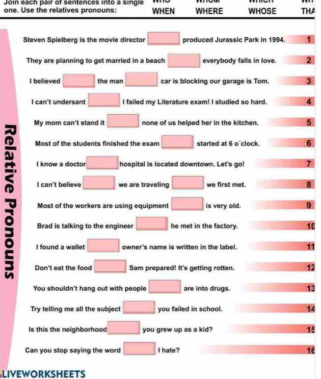 Join each pair of sentences into a single o
one. Use the relatives pronouns: WHEN WHERE WHOSE THA
Steven Spielberg is the movie director □ produced Jurassic Park in 1994. 1
They are planning to get married in a beach □ everybody falls in love. 2
I believed □ the man □ car is blocking our garage is Tom. 3
I can't undersant □ I failed my Literature exam! I studied so hard. 4
My mom can't stand it □ none of us helped her in the kitchen. 5
Most of the students finished the exam □ started at 6 o'clock. 6
I know a doctor □ hospital is located downtown. Let's go! 7
I can't believe □ we are traveling □ we first met. 8
Most of the workers are using equipment □ is very old. 9
Brad is talking to the engineer □ he met in the factory. 10
I found a wallet □ owner's name is written in the label. 11
Don't eat the food □ Sam prepared! It's getting rotten.
12
You shouldn't hang out with people □ are into drugs. 13
Try telling me all the subject □ you failed in school. 14
Is this the neighborhood □ you grew up as a kid? 15
Can you stop saying the word □ I hate? 16
LIvEWORKSHEETS