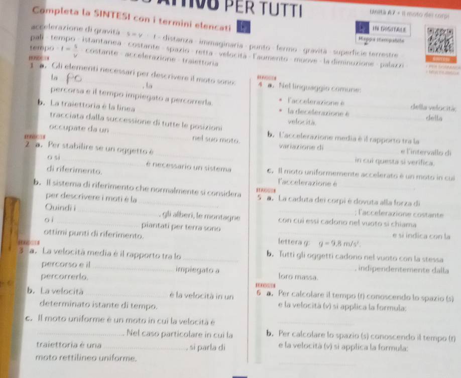 Ü PEr TÜtti Unitá A7 = Il moso del corpi
Completa la SINTESI con i termini elencati IN DIGITALE
Mappa stampabita
accelerazione di gravitá q=q t - distanza - immaginaria - punto - fermo - gravità - superficie terrestre
tempo
pali t istantanea - costante - spazio- retta - velocita - l'aumento - muove - la diminuzione - palazzi
-f= 5/V  costante - accelerazione - tralettoria
la
1 . Gli elementi necessari per descrivere il moto sono: 4 a. Nel linguaggio comune:
. la
percorsa e il tempo impiegato a percorrerla.
_
laccelerazione è _della velocitá:
b. La traiettoria é la linea
la decelerazione é __della
tracciata dalla successione di tutte le posizioni
velocità.
occupate da un _nel suo moto. variazione di
b. L'accelerazione media è il rapporto tra la
_
2 a. Per stabilire se un oggetto è
_e l'intervallo di
o si
_
_
in cui questa si verifica.
di riferimento.
é necessario un sistema . Il moto uniformemente accelerato é un moto in cui
l'accelerazione é
b. Il sistema di riferimento che normalmente si considera a. La caduta dei corpi é dovuta alla forza di
per descrivere i moti è la
; l'accelerazione costante
Quindi i_ , gli alberi, le montagne con cui essí cadono nel vuoto sì chiama
o ì _piantati per terra sono e si indica con la
ottimi punti di riferimento. _ g=9.8m/s^2. _
      
lettera g:
3 a. La velocitã media é il rapporto tra lo _b. Tutti gli oggetti cadono nel vuoto con la stessa
percorso e il _impiegato a
_, indipendentemente dalla
percorrerlo. loro massa.
b. La velocità _è la velocità in un 6 a. Per calcolare il tempo (t) conoscendo lo spazio (s)
determinato istante di tempo.
e la velocità (v) sì applica la formula:
c. Il moto uniforme é un moto in cui la velocità é_
_Nel caso particolare in cui la b. Per calcolare lo spazio (s) conoscendo il tempo (t)
traiettoria è una _, si parla di
e la velocità (v) si applica la formula:
_
mato rettilineo uniforme.