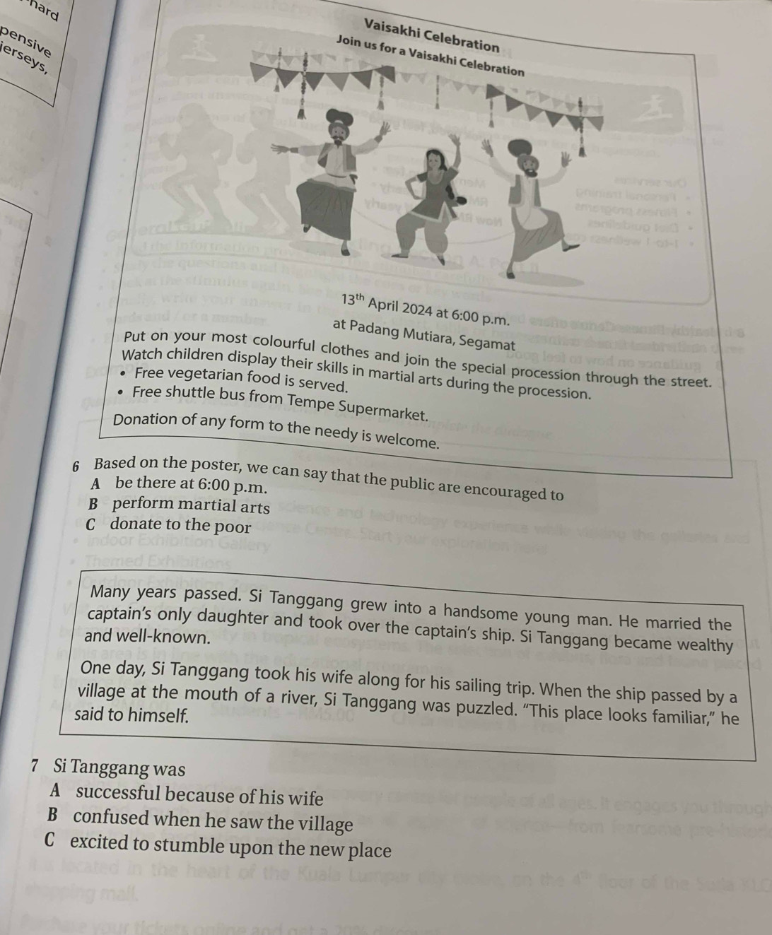 hard
pensive erseys
at Padang Mutiara, Segamat
Put on your most colourful clothes and join the special procession through the street
Watch children display their skills in martial arts during the procession.
Free vegetarian food is served.
Free shuttle bus from Tempe Supermarket.
Donation of any form to the needy is welcome.
6 Based on the poster, we can say that the public are encouraged to
A be there at 6:00 p.m.
B perform martial arts
C donate to the poor
Many years passed. Si Tanggang grew into a handsome young man. He married the
captain’s only daughter and took over the captain's ship. Si Tanggang became wealthy
and well-known.
One day, Si Tanggang took his wife along for his sailing trip. When the ship passed by a
village at the mouth of a river, Si Tanggang was puzzled. “This place looks familiar,” he
said to himself.
7 Si Tanggang was
A successful because of his wife
B confused when he saw the village
C excited to stumble upon the new place