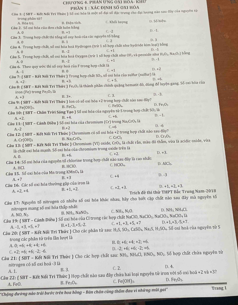 CHƯ'ONG 4. PHAN ÚNG OXI HÒA- KHU
phần 1 : xác định số oxi hóa
Câu 1:  SBT - Kết Nối Tri Thức  Số oxi hóa là một số đại số đặc trưng cho đại lượng nào sau đây của nguyên tử
trong phân tử?
A. Hóa trị. B. Điện tích. C. Khối lượng D. Số hiệu.
Câu 2. Số oxi hóa của đơn chất luôn bằng D. -1.
A. 0 B. +1 C. -2
Câu 3. Trong hợp chất thì tống số oxy hoá của các nguyên tố bằng D. 3
A. 0 B. 1 C. 2
Câu 4. Trong hợp chất, số oxi hóa hoá Hydrogen [trir1: số hợp chất như hydride kim loại) bằng
A. 0 B. -2 C. +1 D. -1
Câu 5. Trong hợp chất, số oxi hóa hoá Oxygen (trừ 1 số hợp chất như OF_2 và peoxide như H_2O_2,Na_2O_2) bằng
A. 0 B. -2 C. +1 D. -1
Câu 6. Theo quy ước thì số oxy hoá của F trong hợp chất là
A. -1 B. 0 C. +1
Câu 7: SBT-K ết Nối Tri Thức  Trong hợp chất SO_3, số oxi hóa của sulfur (sulfur) là D. +2
A. +2 B. +3. C. +5. D. +6.
Câu 8:  SBT-Ke t Nối Tri Thức  Fe_2O_3 là thành phần chính quặng hematit đỏ, dùng để luyện gang. Số oxi hóa của
iron (Fe ) trong Fe_2O_3 là D. -3.
A. +3 B. 3+.
C. 3.
Câu 9:  SBT - Kết Nối Tri Thức  Ion có số oxi hóa +2 trong hợp chất nào sau đây?
A. Fe(OH)_3. B. FeCl_3. C. FeSO_4. D. Fe_2O_3
Câu 10: SBT- Chân Trời Sáng Tạo  Số oxi hóa của nguyên tử S trong hợp chất SO_2la
A. +2. B. +4. C. +6. D. -1.
Câu 11:  SBT - Cánh Diều  Số oxi hóa của chromium (Cr) trong Na_2CrO_4Ia D. -6
-2
3.+2
C. +6
Câu 1 2: :  SBT - Kết Nối Tri Thức  Chromium có số oxi hóa +2 2 trong hợp chất nào sau dhat ay?
A. Cr(OH): B. Na_2CrO_4. C. CrCl_2 D. Cr_2O_3.
Câu 13:  SBT - Kết Nối Tri Thức  Chromium (VI) oxide, CrO_3, là chất rần, màu đỏ thẫm, vừa là acidic oxide, vừa
là chất oxi hóa mạnh. Số oxi hóa của chromium trong oxide trên là
A. 0. B. +6. (.+2. D. +3
Câu 14: Số oxi hóa của nguyên tố chlorine trong hợp chất nào sau đây là cao nhất:
A. HCl. B. HClO. C. HCIO_4. D. AlCl_3.
Câu 15. Số oxi hóa của Mn trong KMnO_4la
C. +4
A. +7
B. +3 D. -3
Câu 16. Các số oxi hóa thường gặp của iron là
C.
A. +2.+4. B. +1, +2. +2,+3 D. +1,+2,+3
Trích đề thi thử THPT Bắc Trung Nam-2018
Câu 17: Nguyên tố nitrogen có nhiều số oxi hóa khác nhau, hãy cho biết cặp chất nào sau đây mà nguyên tố
nitrogen mang số oxi hóa thấp nhất:
A. NO,N_2. B. NH_3,NaNO_3. C. NH_3,N_2O. D. NH_3.NH_4Cl.
Câu 1 9 :  SBT - Cánh Diều  Số oxi hóa của Cl trong các hợp chất NaClO,NaClO_2, aClO_3, ,NaClO_4la
A. -1,+3,+5,+7 B. +1,-3,+5,-2. C. +1+3 +^E 5, +7 D. +1,+3,-5,+7.
0:  SBT - Kết Nối Tri Thức  Cho các phân tử sau: H_2S,SO_3,CaSO_4,Na_2S,H_2SO_4. Số oxi hoá của nguyên tử S
Câu 2°C
trong các phân tử trên lần lượt là
A. 0;+6;+4;+4 : +6. B. 0;+6;+4;+2;+6.
C. +2;+6;+6;- 2; -6. D. -2;+6;+6;-2;+6.
Câu 21:  SBT - Kết Nối Tri Thức  Cho các hợp chất sau: NH_3,NH_4Cl,HNO_3,NO_2.. Số hợp chất chứa nguyên tử
nitrogen có số oxi hoá -3 là
A. 1. B. 3. C. 2. D. 4.
Câu 22:  SBT - Kết Nối Tri Thức  Hợp chất nào sau đây chứa hai loại nguyên tử iron với số oxi hoá +2va+3
C. Fe(OH)_3. D. Fe_2O_3.
A. FeO
B. Fe_3O_4.
'Chặng đường nào trải bước trên hoa hồng - Bàn chân cũng thấm đau vì những mũi gai'' Trang 1