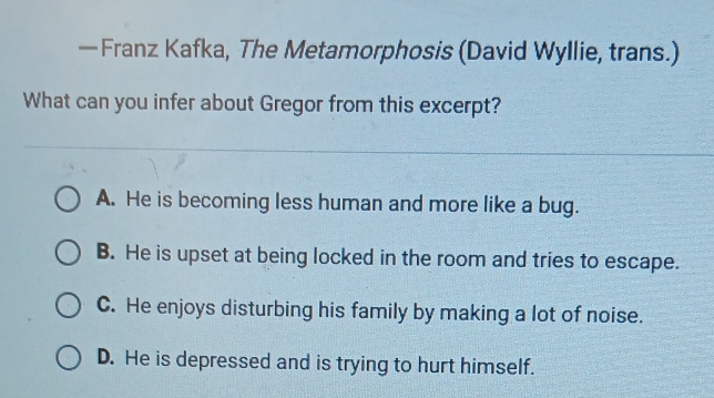 — Franz Kafka, The Metamorphosis (David Wyllie, trans.)
What can you infer about Gregor from this excerpt?
A. He is becoming less human and more like a bug.
B. He is upset at being locked in the room and tries to escape.
C. He enjoys disturbing his family by making a lot of noise.
D. He is depressed and is trying to hurt himself.