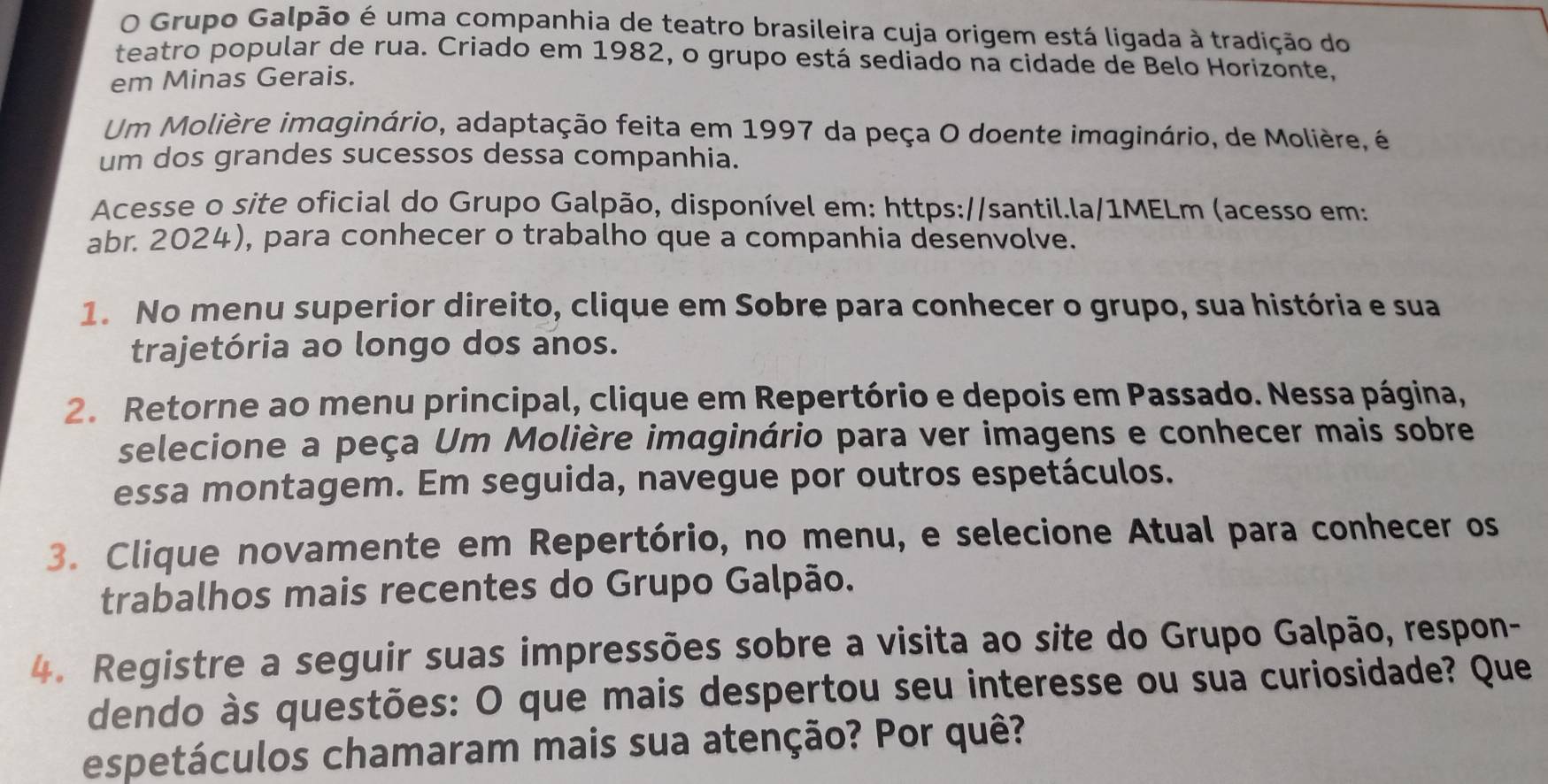 Grupo Galpão é uma companhia de teatro brasileira cuja origem está ligada à tradição do 
teatro popular de rua. Criado em 1982, o grupo está sediado na cidade de Belo Horizonte, 
em Minas Gerais. 
Um Molière imaginário, adaptação feita em 1997 da peça O doente imaginário, de Molière, é 
um dos grandes sucessos dessa companhia. 
Acesse o site oficial do Grupo Galpão, disponível em: https://santil.la/1MELm (acesso em: 
abr. 2024), para conhecer o trabalho que a companhia desenvolve. 
1. No menu superior direito, clique em Sobre para conhecer o grupo, sua história e sua 
trajetória ao longo dos anos. 
2. Retorne ao menu principal, clique em Repertório e depois em Passado. Nessa página, 
selecione a peça Um Molière imaginário para ver imagens e conhecer mais sobre 
essa montagem. Em seguida, navegue por outros espetáculos. 
3. Clique novamente em Repertório, no menu, e selecione Atual para conhecer os 
trabalhos mais recentes do Grupo Galpão. 
4. Registre a seguir suas impressões sobre a visita ao site do Grupo Galpão, respon- 
dendo às questões: O que mais despertou seu interesse ou sua curiosidade? Que 
espetáculos chamaram mais sua atenção? Por quê?