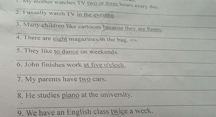 My mother watches TV two or three hours every day. 
_ 
2. I usually watch TV in the evening. 
_ 
_ 
_ 
3. Many children like cartoons because they are funny. 
4. There are eight magazines in the bag. = 
_ 
_ 
_ 
5. They like to dance on weekends. 
_ 
6. John finishes work at five o'clock. 
_ 
7. My parents have two cars. 
_ 
8. He studies piano at the university. 
_ 
9. We have an English class twice a week.