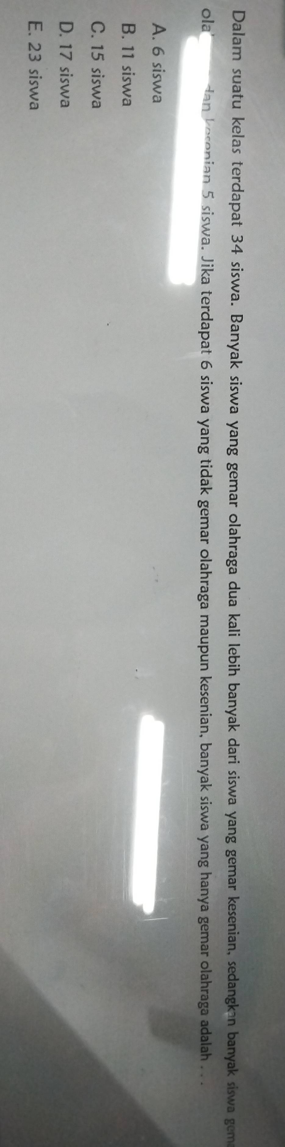 Dalam suatu kelas terdapat 34 siswa. Banyak siswa yang gemar olahraga dua kali lebih banyak dari siswa yang gemar kesenian, sedangkən banyak siswa gem
ola dan kesenian 5 siswa. Jika terdapat 6 siswa yang tidak gemar olahraga maupun kesenian, banyak siswa yang hanya gemar olahraga adalah . . .
A. 6 siswa
B. 11 siswa
C. 15 siswa
D. 17 siswa
E. 23 siswa