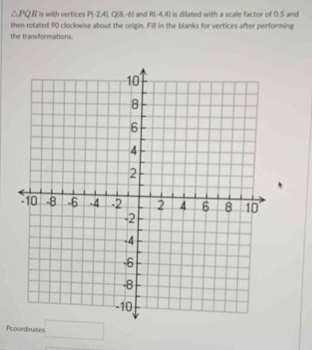 △ PQR is with vertices P(-2,4), Q(8,-6) and R(-4,4) is dilated with a scale factor of 0.5 and 
then rotated 90 clockwise about the origin. Fill in the blanks for vertices after performing 
the transformations. 
Pcoordinates □