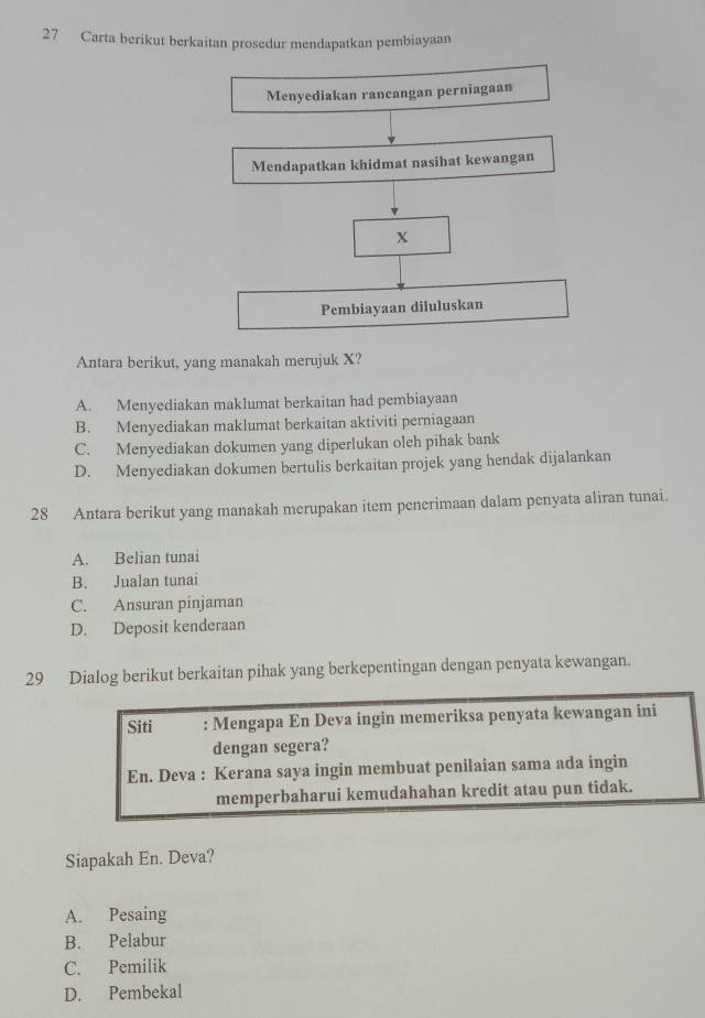 Carta berikut berkaitan prosedur mendapatkan pembiayaan
Antara berikut, yang manakah merujuk X?
A. Menyediakan maklumat berkaitan had pembiayaan
B. Menyediakan maklumat berkaitan aktiviti perniagaan
C. Menyediakan dokumen yang diperlukan oleh pihak bank
D. Menyediakan dokumen bertulis berkaitan projek yang hendak dijalankan
28 Antara berikut yang manakah merupakan item penerimaan dalam penyata aliran tunai.
A. Belian tunai
B. Jualan tunai
C. Ansuran pinjaman
D. Deposit kenderaan
29 Dialog berikut berkaitan pihak yang berkepentingan dengan penyata kewangan.
Siti : Mengapa En Deva ingin memeriksa penyata kewangan ini
dengan segera?
En. Deva : Kerana saya ingin membuat penilaian sama ada ingin
memperbaharui kemudahahan kredit atau pun tidak.
Siapakah En. Deva?
A. Pesaing
B. Pelabur
C. Pemilik
D. Pembekal