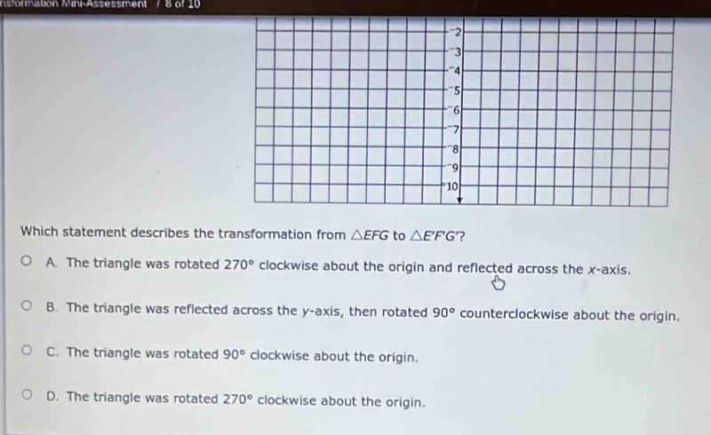 nsformation Mini-Assessment Bof 10
Which statement describes the transformation from △ EFG to △ E'F'G ?
A. The triangle was rotated 270° clockwise about the origin and reflected across the x-axis.
B. The triangle was reflected across the y-axis, then rotated 90° counterclockwise about the origin.
C. The triangle was rotated 90° clockwise about the origin.
D. The triangle was rotated 270° clockwise about the origin.