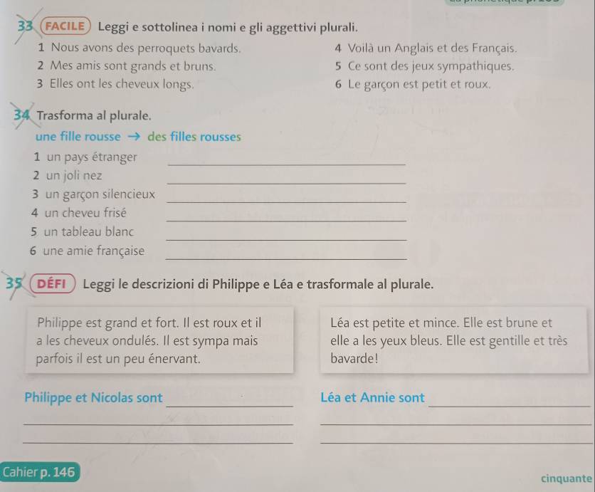 33 (FACILE) Leggi e sottolinea i nomi e gli aggettivi plurali. 
1 Nous avons des perroquets bavards. 4 Voilà un Anglais et des Français. 
2 Mes amis sont grands et bruns. 5 Ce sont des jeux sympathiques. 
3 Elles ont les cheveux longs. 6 Le garçon est petit et roux. 
34 Trasforma al plurale. 
une fille rousse → des filles rousses 
1 un pays étranger_ 
2 un joli nez 
_ 
3 un garçon silencieux_ 
_ 
4 un cheveu frisé 
_ 
5 un tableau blanc 
6 une amie française_ 
35 ( défi Leggi le descrizioni di Philippe e Léa e trasformale al plurale. 
Philippe est grand et fort. Il est roux et il Léa est petite et mince. Elle est brune et 
a les cheveux ondulés. Il est sympa mais elle a les yeux bleus. Elle est gentille et très 
parfois il est un peu énervant. bavarde! 
_ 
_ 
Philippe et Nicolas sont Léa et Annie sont 
_ 
_ 
_ 
_ 
Cahier p. 146 cinquante