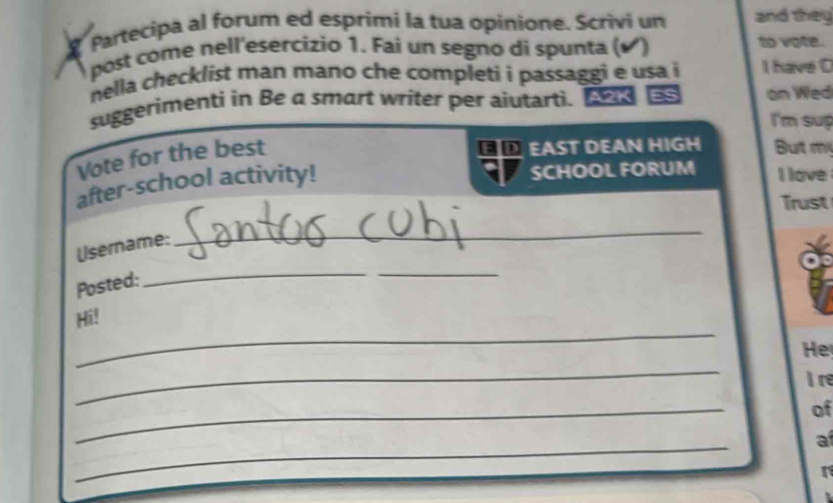 Partecipa al forum ed esprimi la tua opinione. Scrivi un and they 
post come nell'esercizio 1. Fai un segno di spunta ( ) to vote. 
nella checklist man mano che completi i passaggi e usa i I have C 
suggerimenti in Be a smart writer per aiutarti. A2K ES on Wed 
I'm sup 
Vote for the best 
EAST DEAN HIGH But mị 
after-school activity! 
SCHOOL FORUM I love 
Trust 
Username: 
_ 
Posted: 
_ 
_ 
Hi! 
He 
_ 
I re 
_ 
of 
_ 
a 
r