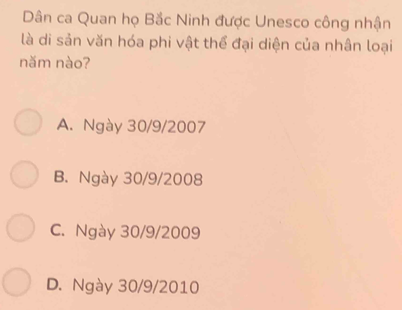 Dân ca Quan họ Bắc Ninh được Unesco công nhận
là di sản văn hóa phi vật thể đại diện của nhân loại
năm nào?
A. Ngày 30/9/2007
B. Ngày 30/9/2008
C. Ngày 30/9/2009
D. Ngày 30/9/2010