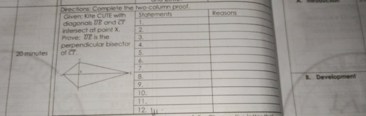 Directions: Complete the two-column proof. 
Given: Kite CUTE with Statements Reasons 
diagonals overline UE and overline CT 1. 
intersect at point X. 2. 
Prove: overline UE is the 3. 
perpendicular bisector 4.
20 minutes of overline CT. 5. 
6. 
7. 
8. B. Development 
9. 
10. 
11. 
12.