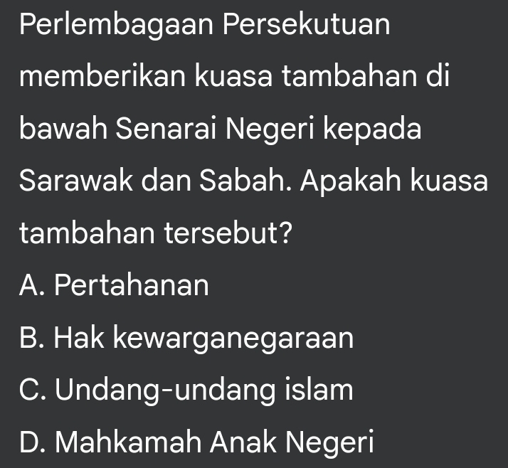 Perlembagaan Persekutuan
memberikan kuasa tambahan di
bawah Senarai Negeri kepada
Sarawak dan Sabah. Apakah kuasa
tambahan tersebut?
A. Pertahanan
B. Hak kewarganegaraan
C. Undang-undang islam
D. Mahkamah Anak Negeri