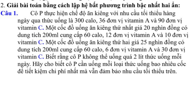 Giải bài toán bằng cách lập hệ bất phương trình bậc nhất hai ẩn: 
Câu 1. Cô P thực hiện chế độ ăn kiêng với nhu cầu tối thiều hàng 
ngày qua thức uồng là 300 calo, 36 đơn vị vitamin A và 90 đơn vị 
vitamin C. Một cốc đồ uống ăn kiêng thứ nhất giá 20 nghìn đồng có 
dung tích 200ml cung cấp 60 calo, 12 đơn vị vitamin A và 10 đơn vị 
vitamin C. Một cốc đồ uồng ăn kiêng thứ hai giá 25 nghìn đồng có 
dung tích 200ml cung cấp 60 calo, 6 đơn vị vitamin A và 30 đơn vị 
vitamin C. Biết rằng cô P không thể uống quá 2 lít thức uống mỗi 
ngày. Hãy cho biết cô P cần uống mỗi loại thức uống bao nhiêu cốc 
để tiết kiệm chi phí nhất mà vẫn đảm bảo nhu cầu tối thiều trên.