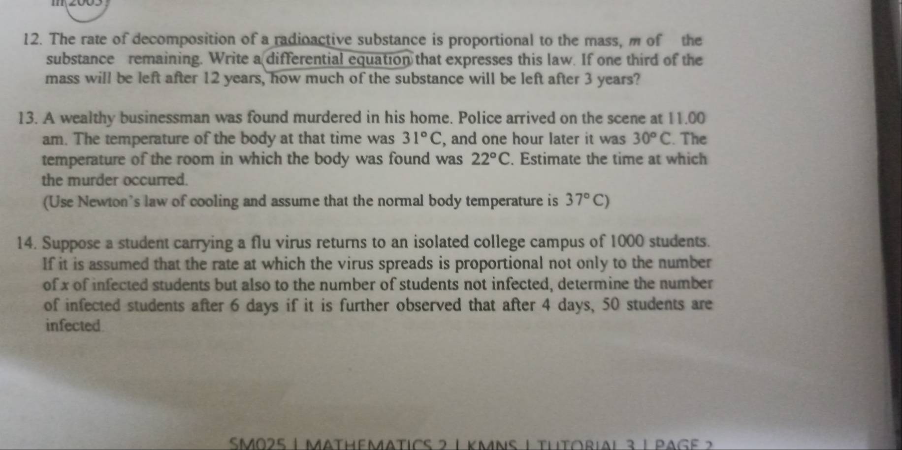 The rate of decomposition of a radioactive substance is proportional to the mass, m of the 
substance remaining. Write a differential equation that expresses this law. If one third of the 
mass will be left after 12 years, how much of the substance will be left after 3 years? 
13. A wealthy businessman was found murdered in his home. Police arrived on the scene at 11.00
am. The temperature of the body at that time was 31°C , and one hour later it was 30^oC. The 
temperature of the room in which the body was found was 22°C. Estimate the time at which 
the murder occurred. 
(Use Newton's law of cooling and assume that the normal body temperature is 37°C)
14. Suppose a student carrying a flu virus returns to an isolated college campus of 1000 students. 
If it is assumed that the rate at which the virus spreads is proportional not only to the number 
of x of infected students but also to the number of students not infected, determine the number 
of infected students after 6 days if it is further observed that after 4 days, 50 students are 
infected