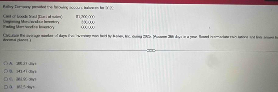 Kelley Company provided the following account balances for 2025:
Cost of Goods Sold (Cost of sales) $1,200,000
Beginning Merchandise Inventory 330,000
Ending Merchandise Inventory 600,000
Calculate the average number of days that inventory was held by Kelley, Inc. during 2025. (Assume 365 days in a year. Round intermediate calculations and final answer t
decimal places )
A. 100.27 days
B. 141 47 days
C. 282.95 days
D. 182.5 days