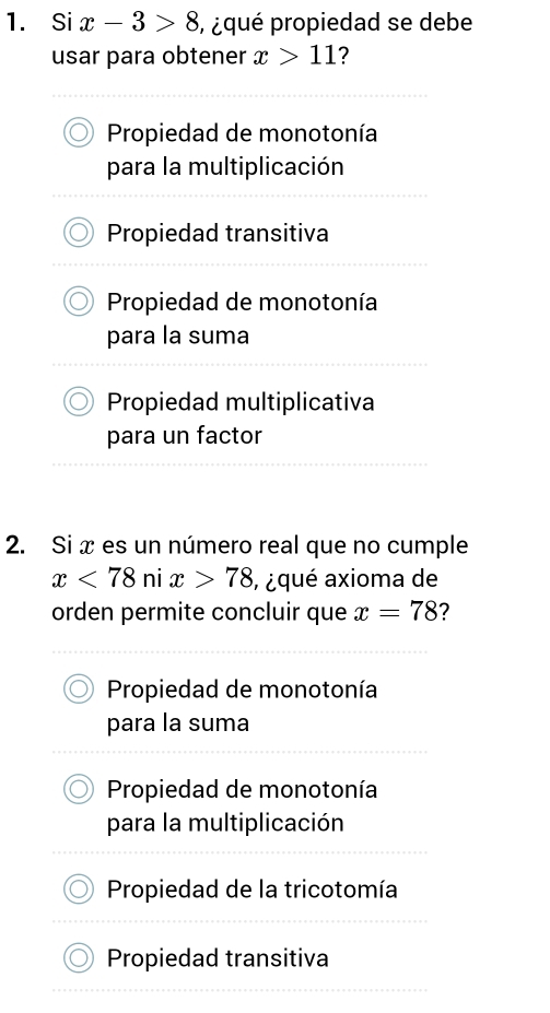 Si x-3>8 ,¿ qué propiedad se debe
usar para obtener x>11 ?
Propiedad de monotonía
para la multiplicación
Propiedad transitiva
Propiedad de monotonía
para la suma
Propiedad multiplicativa
para un factor
2. Si x es un número real que no cumple
x<78</tex> ni x>78 , ¿ qué axioma de
orden permite concluir que x=78 ?
Propiedad de monotonía
para la suma
Propiedad de monotonía
para la multiplicación
Propiedad de la tricotomía
Propiedad transitiva