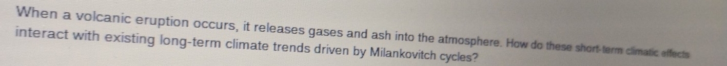 When a volcanic eruption occurs, it releases gases and ash into the atmosphere. How do these short-term climatic effects 
interact with existing long-term climate trends driven by Milankovitch cycles?