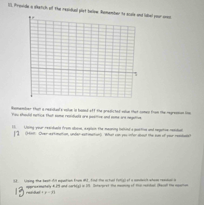 Provide a sketch of the residual plot below. Relabel your axes. 
Remember that a residual's value is based off the predicted value that comes from the regressian line. 
You should notice that some residuals are positive and some are negative. 
11. Using your residuals from above, explain the meaning behind a pasitive and negative residual. 
2 (Hint: Over-estimation, under-estimation). What can you infer about the sum of your residuals? 
L 
12. Using the best-fit equation from #2, find the actual fat(g) of a sandwich whose residual is 
approximately 4.25 and carb(g) is 35. Interpret the meaning of this residual. (Recall the equation 
residual =y-9)