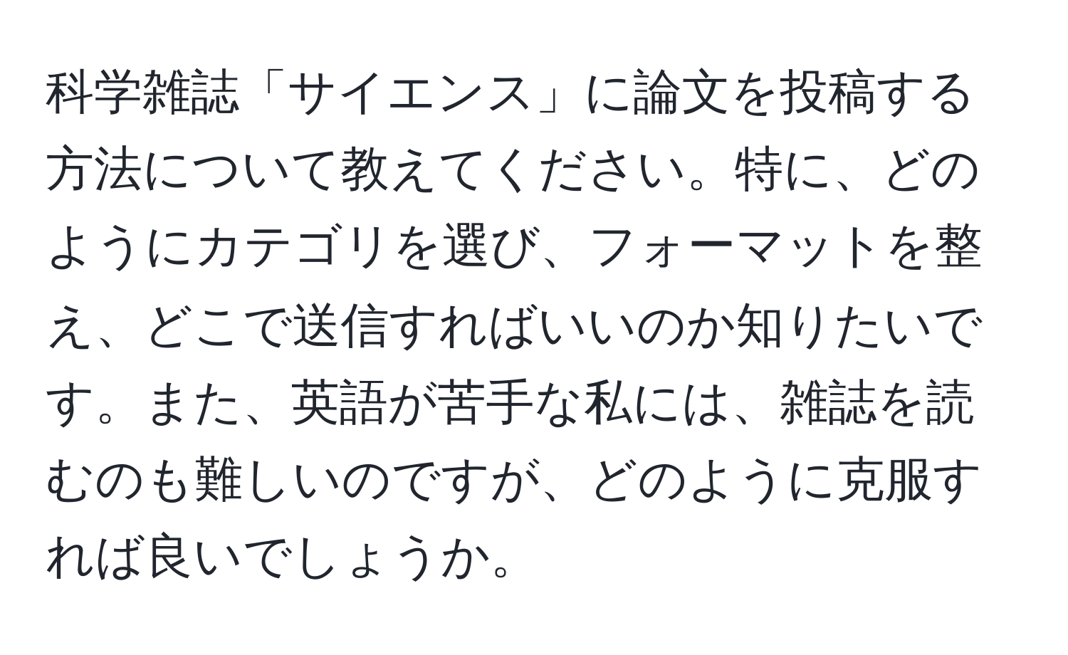 科学雑誌「サイエンス」に論文を投稿する方法について教えてください。特に、どのようにカテゴリを選び、フォーマットを整え、どこで送信すればいいのか知りたいです。また、英語が苦手な私には、雑誌を読むのも難しいのですが、どのように克服すれば良いでしょうか。