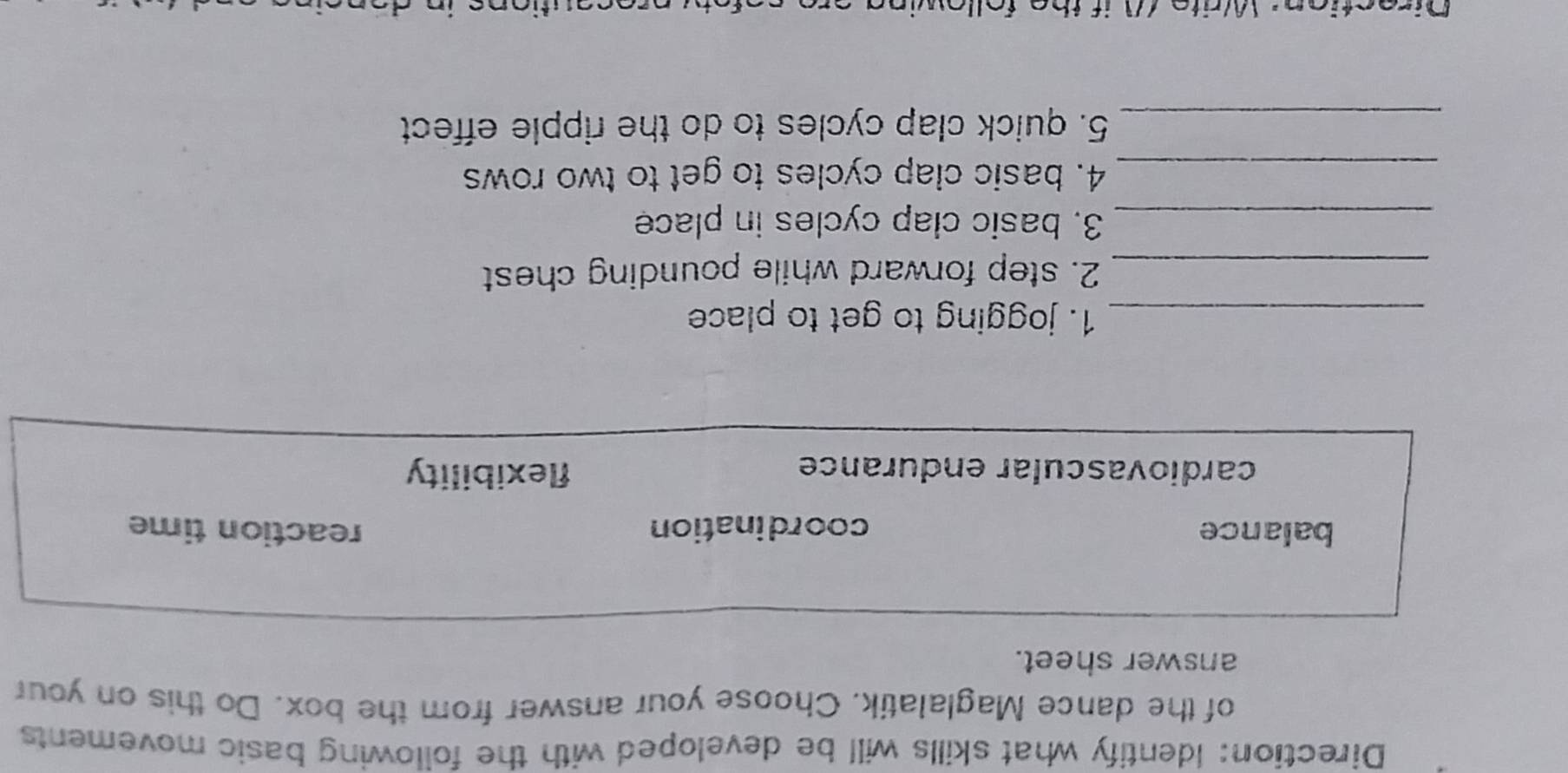 Direction: Identify what skills will be developed with the following basic movements 
of the dance Maglalatik. Choose your answer from the box. Do this on your 
answer sheet. 
balance coordination reaction time 
cardiovascular endurance flexibility 
_1. jogging to get to place 
_2. step forward while pounding chest 
_3. basic clap cycles in place 
_4. basic clap cycles to get to two rows 
_5. quick clap cycles to do the ripple effect 
Direction: Write WW if the followin
