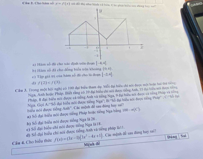 Cho hàm số y=f(x) có đồ thị như hình về bên. Các phát biểu sau đúng hay sai?
CASIO
a) Hàm số đã cho xác định trên đoạn [-4;4].
b) Hàm số đã cho đồng biến trên khoảng (0,4).
c) Tập giá trị của hàm số đã cho là đoạn [-2;4].
d) f(2) . 
Câu 3. Trong một hội nghị có 100 đại biểu tham dự. Mỗi đại biểu chỉ nói được một hoặc hai thứ tiếng:
Nga, Anh hoặc Pháp. Biết rằng có 39 đại biểu chi nói được tiếng Anh, 35 đại biểu nói được tiếng
Pháp, 8 đại biểu nói được cả tiếng Anh và tiếng Nga, 9 đại biểu nói được cả tiếng Pháp và tiếng
Nga. Gọi A:“Số đại biểu nói được tiếng Nga”; B:''Số đại biểu nói được tiếng Pháp” ; C:“Số đại
biểu nói được tiếng Anh''. Các mệnh đề sau đúng hay sai?
a) Số đại biểu nói được tiếng Pháp hoặc tiếng Nga bằng 100-n(C).
b) Số đại biểu nói được tiếng Nga là 26.
c) Số đại biểu chỉ nói được tiếng Nga là18.
d) Số đại biểu chỉ nói được tiếng Anh và tiếng pháp là 11.
Đúng Sai
Câu 4. Cho biểu thức f(x)=(3x-1)(3x^2-4x+1). Các mệnh đề sau đúng hay sai?
Mệnh đề