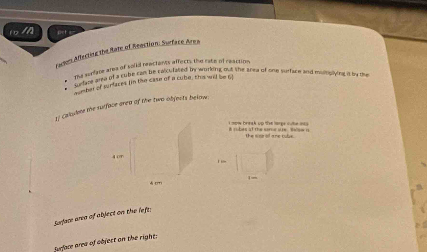 (2 I pit s- 
Factors Affecting the Rate of Reaction: Surface Area 
The surface area of solid reactants affects the rate of reaction 
Surface area of a cube can be calculated by working out the area of one surface and multiplying it by the 
number of surfaces (in the case of a cube, this will be 6) 
1] Calculate the surface area of the two objects below. 
i now break up the large cube int 
h rubes of the same site. Nelow is 
the size of ane cube. 
r
2cm
Sarface area of object on the left: 
Surface area of object on the right: