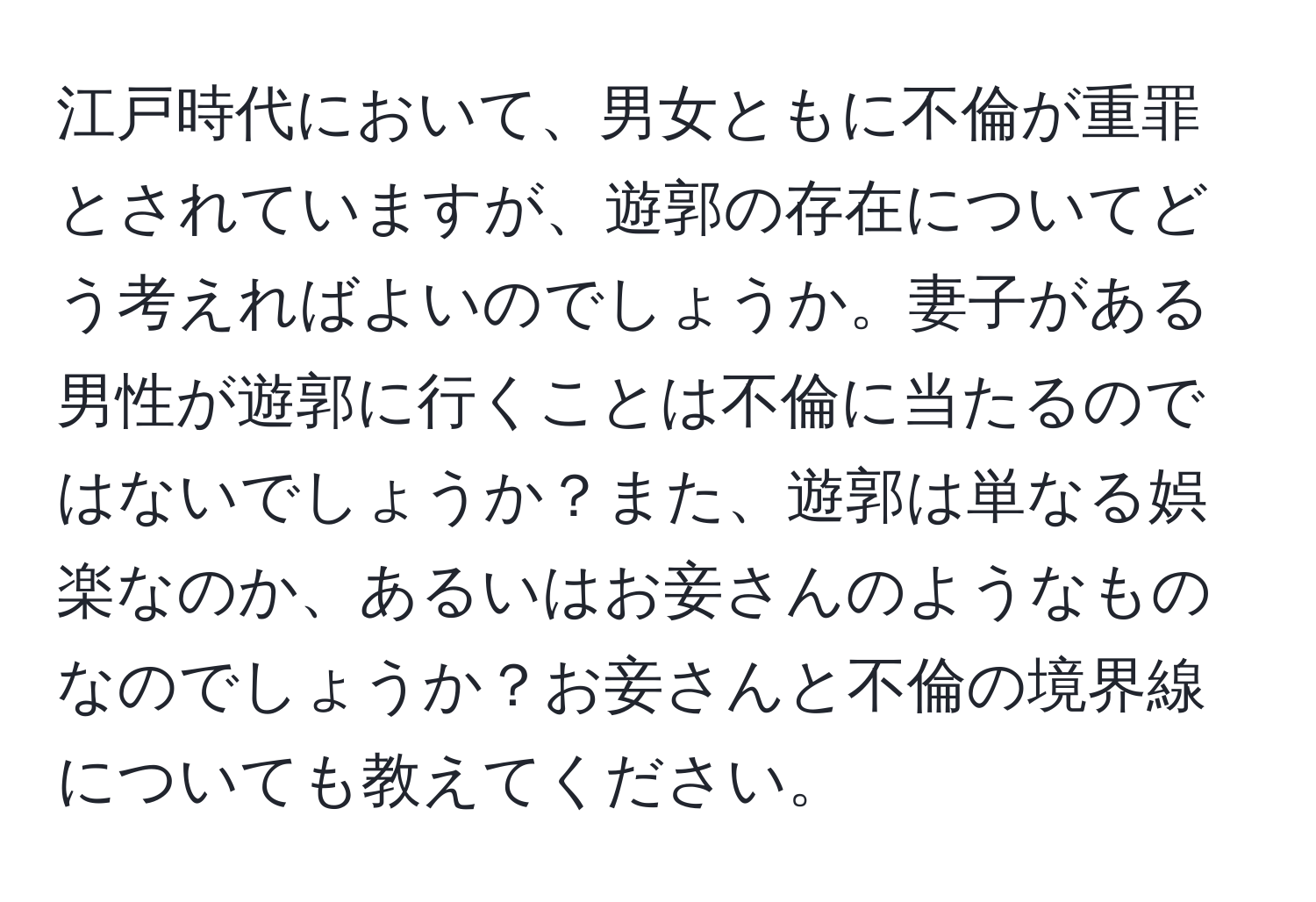 江戸時代において、男女ともに不倫が重罪とされていますが、遊郭の存在についてどう考えればよいのでしょうか。妻子がある男性が遊郭に行くことは不倫に当たるのではないでしょうか？また、遊郭は単なる娯楽なのか、あるいはお妾さんのようなものなのでしょうか？お妾さんと不倫の境界線についても教えてください。