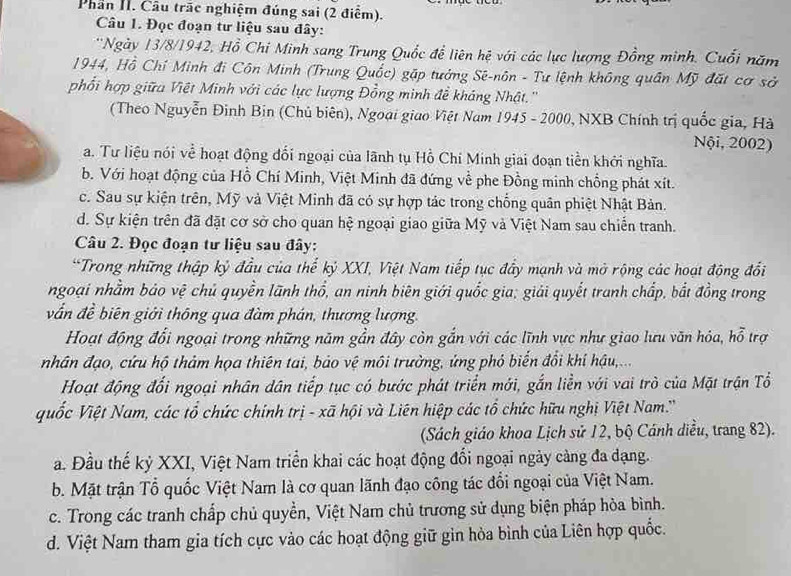 Phan II. Cầu trấc nghiệm đúng sai (2 điểm).
Câu 1. Đọc đoạn tư liệu sau đây:
*'Ngày 13/8/1942, Hồ Chi Minh sang Trung Quốc để liên hệ với các lực lượng Đồng minh. Cuối năm
1944, Hồ Chí Minh đi Côn Minh (Trung Quốc) gặp tướng Sê-nôn - Tư lệnh không quân Mỹ đặt cơ sở
phối hợp giữa Việt Minh với các lực lượng Đồng minh đề kháng Nhật.''
(Theo Nguyễn Đinh Bin (Chủ biên), Ngoại giao Việt Nam 1945 - 2000, NXB Chính trị quốc gia, Hà
Nội, 2002)
a. Tư liệu nói về hoạt động đối ngoại của lãnh tụ Hồ Chi Minh giai đoạn tiền khởi nghĩa.
b. Với hoạt động của Hồ Chí Minh, Việt Minh đã đứng về phe Đồng minh chồng phát xít.
c. Sau sự kiện trên, Mỹ và Việt Minh đã có sự hợp tác trong chống quân phiệt Nhật Bản.
d. Sự kiện trên đã đặt cơ sở cho quan hệ ngoại giao giữa Mỹ và Việt Nam sau chiến tranh.
Câu 2. Đọc đoạn tư liệu sau đây:
*Trong những thập kỷ đầu của thể kỷ XXI, Việt Nam tiếp tục đẩy mạnh và mở rộng các hoạt động đổi
ngoại nhằm báo vệ chủ quyền lãnh thổ, an ninh biên giới quốc gia; giải quyết tranh chấp, bắt đồng trong
vấn đề biên giới thông qua đàm phán, thương lượng.
Hoạt động đổi ngoại trong những năm gần đây còn gắn với các lĩnh vực như giao lưu văn hỏa, hỗ trợ
nhân đạo, cứu hộ thảm họa thiên tai, bảo vệ môi trường, ứng phỏ biển đổi khí hậu,..
Hoạt động đối ngoại nhân dân tiếp tục có bước phát triển mới, gắn liền với vai trò của Mặt trận Tổ
uốc Việt Nam, các tổ chức chính trị - xã hội và Liên hiệp các tổ chức hữu nghị Việt Nam.''
(Sách giáo khoa Lịch sử 12, bộ Cánh diều, trang 82).
a. Đầu thế kỷ XXI, Việt Nam triển khai các hoạt động đổi ngoại ngày càng đa dạng.
b. Mặt trận Tổ quốc Việt Nam là cơ quan lãnh đạo công tác đổi ngoại của Việt Nam.
c. Trong các tranh chấp chủ quyền, Việt Nam chủ trương sử dụng biện pháp hòa bình.
d. Việt Nam tham gia tích cực vào các hoạt động giữ gin hòa bình của Liên hợp quốc.