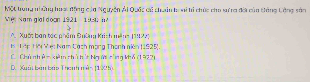 Một trong những hoạt động của Nguyễn Ái Quốc để chuẩn bị về tổ chức cho sự ra đời của Đảng Cộng sản
Việt Nam giai đoạn 1921 - 1930 là?
A. Xuất bản tác phẩm Đường Kách mệnh (1927).
B. Lập Hội Việt Nam Cách mạng Thanh niên (1925).
C. Chủ nhiệm kiêm chủ bút Người cùng khổ (1922).
D. Xuất bản báo Thanh niên (1925).