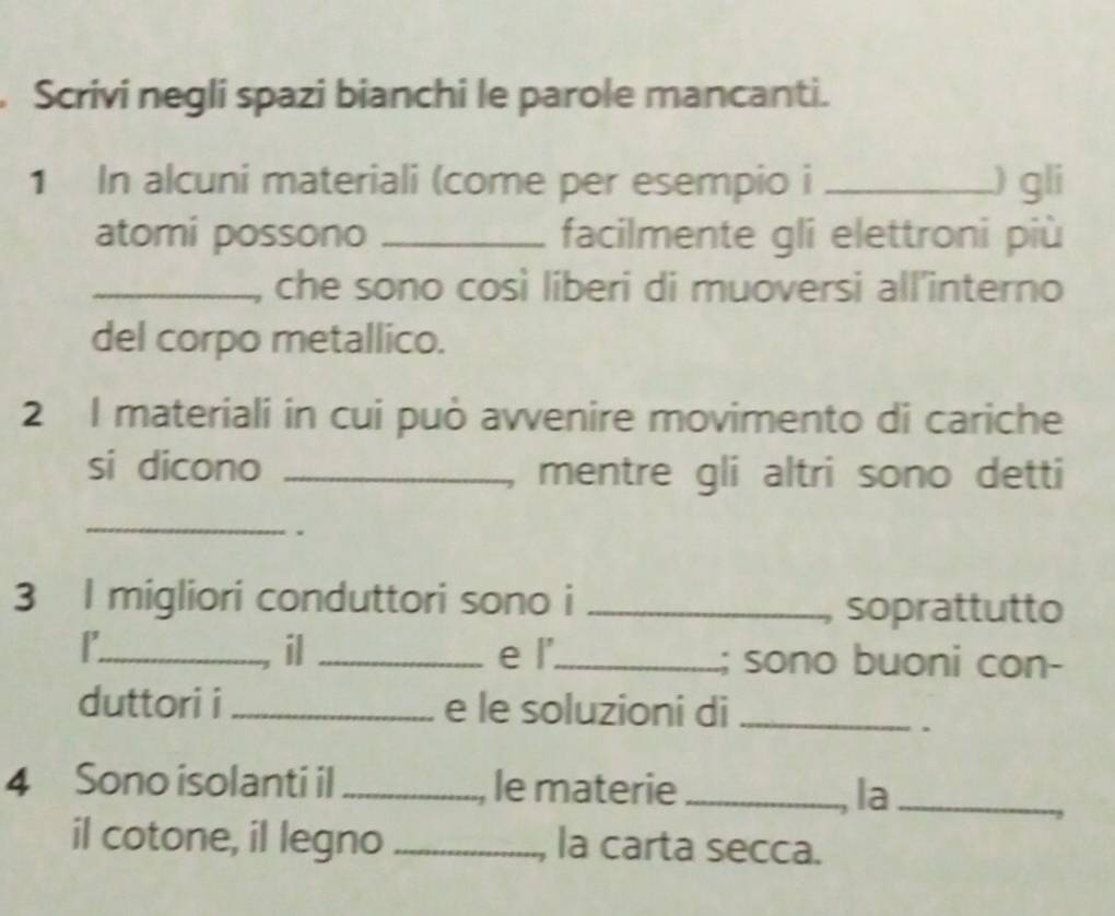 Scrivi negli spazi bianchi le parole mancanti. 
1 In alcuni materiali (come per esempio i _) gli 
atomi possono _facilmente gli elettroni più 
_che sono così liberi di muoversi all’interno 
del corpo metallico. 
2 I materiali in cui può avvenire movimento di cariche 
si dicono _mentre gli altri sono detti 
_ 
. 
3 I migliori conduttori sono i_ 
soprattutto 
il 
r_ _e l'_ ; sono buoni con- 
duttori i_ e le soluzioni di_ 
. 
4 Sono isolanti il _, le materie_ 
, la_ 
il cotone, il legno _la carta secca.