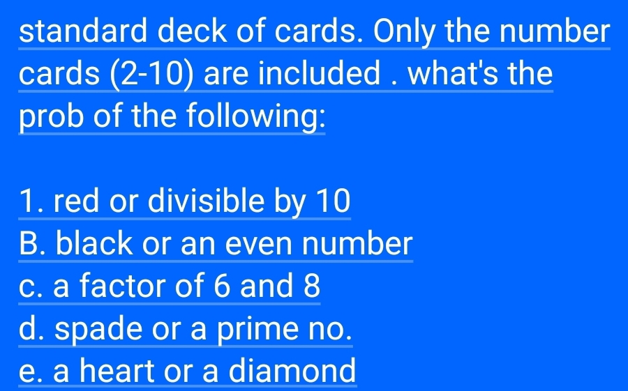 standard deck of cards. Only the number
cards (2- 10) are included . what's the
prob of the following:
1. red or divisible by 10
B. black or an even number
c. a factor of 6 and 8
d. spade or a prime no.
e. a heart or a diamond