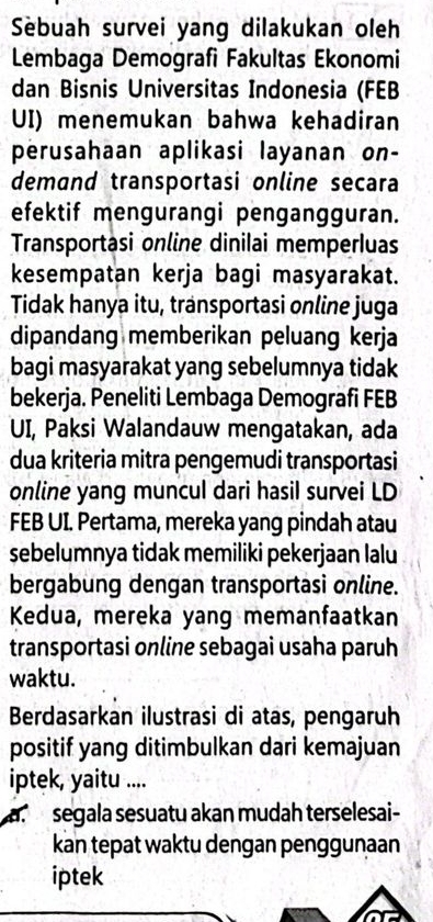 Sebuah survei yang dilakukan oleh
Lembaga Demografi Fakultas Ekonomi
dan Bisnis Universitas Indonesia (FEB
UI) menemukan bahwa kehadiran
perusahaan aplikasi layanan on-
demand transportasi online secara
efektif mengurangi pengangguran.
Transportasi online dinilai memperluas
kesempatan kerja bagi masyarakat.
Tidak hanya itu, transportasi online juga
dipandang memberikan peluang kerja
bagi masyarakat yang sebelumnya tidak
bekerja. Peneliti Lembaga Demografi FEB
UI, Paksi Walandauw mengatakan, ada
dua kriteria mitra pengemudi transportasi
online yang muncul dari hasil survei LD
FEB UI. Pertama, mereka yang pindah atau
sebelumnya tidak memiliki pekerjaan lalu
bergabung dengan transportasi online.
Kedua, mereka yang memanfaatkan
transportasi online sebagai usaha paruh
waktu.
Berdasarkan ilustrasi di atas, pengaruh
positif yang ditimbulkan dari kemajuan
iptek, yaitu ....
a. segala sesuatu akan mudah terselesai-
kan tepat waktu dengan penggunaan
iptek