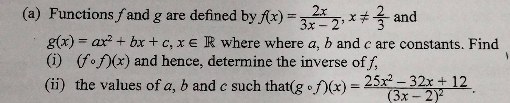 Functions ∫ and g are defined by f(x)= 2x/3x-2 , x!=  2/3  and
g(x)=ax^2+bx+c, x∈ R where where a, b and c are constants. Find 
(i) (fcirc f)(x) and hence, determine the inverse of f, 
(ii) the values of a, b and c such that (gcirc f)(x)=frac 25x^2-32x+12(3x-2)^2.