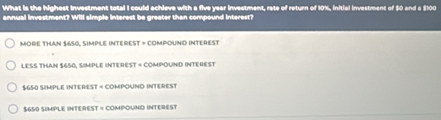 What is the highest Investment total I could achieve with a five year investment, rate of return of 10%, initial investment of $0 and a $100
annual investment? Will simple interest be greater than compound interest?
MORE THAN $650, SIMPLE INTEREST > COMPOUND INTEREST
LESS THAN $650, SIMPLE INTEREST < COMPOUND INTEREST
 $650 SIMPLE INTEREST < COMPOUND INTEREST
 $650 SIMPLE INTEREST = COMPOUND INTEREST