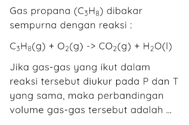 Gas propana (C_3H_8) dibakar 
sempurna dengan reaksi :
C_3H_8(g)+O_2(g)to CO_2(g)+H_2O(l)
Jika gas-gas yang ikut dalam 
reaksi tersebut diukur pada P dan T
yang sama, maka perbandingan 
volume gas-gas tersebut adalah ...