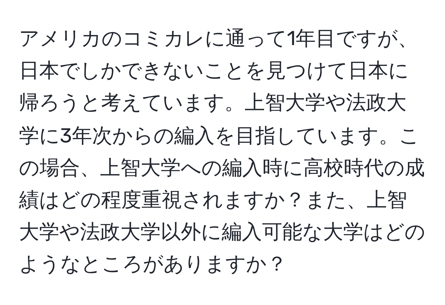 アメリカのコミカレに通って1年目ですが、日本でしかできないことを見つけて日本に帰ろうと考えています。上智大学や法政大学に3年次からの編入を目指しています。この場合、上智大学への編入時に高校時代の成績はどの程度重視されますか？また、上智大学や法政大学以外に編入可能な大学はどのようなところがありますか？