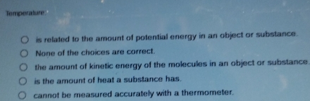 Temperature
is related to the amount of potential energy in an object or substance.
None of the choices are correct.
the amount of kinetic energy of the molecules in an object or substance
is the amount of heat a substance has.
cannot be measured accurately with a thermometer.